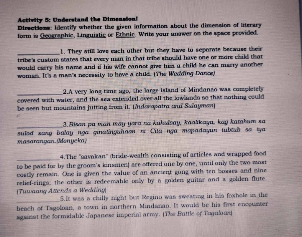 Activity 5: Understand the Dimension! 
Directions: Identify whether the given information about the dimension of literary 
form is Geographic, Linguistic or Ethnic. Write your answer on the space provided. 
_1. They still love each other but they have to separate because their 
tribe's custom states that every man in that tribe should have one or more child that 
would carry his name and if his wife cannot give him a child he can marry another 
woman. It’s a man’s necessity to have a child. (The Wedding Dance) 
_2.A very long time ago, the large island of Mindanao was completely 
covered with water, and the sea extended over all the lowlands so that nothing could 
be seen but mountains jutting from it. (Indarapatra and Sulayman) 
_3.Bisan pa man may yara na kahulsay, kaalikaya, kag katahum sa 
sulod sang balay nga ginatinguhaan ni Cita nga mapadayun tubtub sa iya 
masarangan.(Monyeka) 
_4.The "savakan" (bride-wealth consisting of articles and wrapped food 
to be paid for by the groom's kinsmen) are offered one by one, until only the two most 
costly remain. One is given the value of an ancient gong with ten bosses and nine 
relief-rings; the other is redeemable only by a golden guitar and a golden flute. 
(Tuwaang Attends a Wedding) 
_5.It was a chilly night but Regino was sweating in his foxhole in the 
beach of Tagoloan, a town in northern Mindanao. It would be his first encounter 
against the formidable Japanese imperial army. (The Battle of Tagaloan)