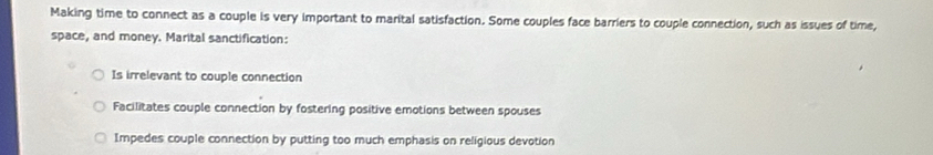 Making time to connect as a couple is very important to marital satisfaction. Some couples face barriers to couple connection, such as issues of time,
space, and money. Marital sanctification:
Is irrelevant to couple connection
Facilitates couple connection by fostering positive emotions between spouses
Impedes couple connection by putting too much emphasis on religious devotion