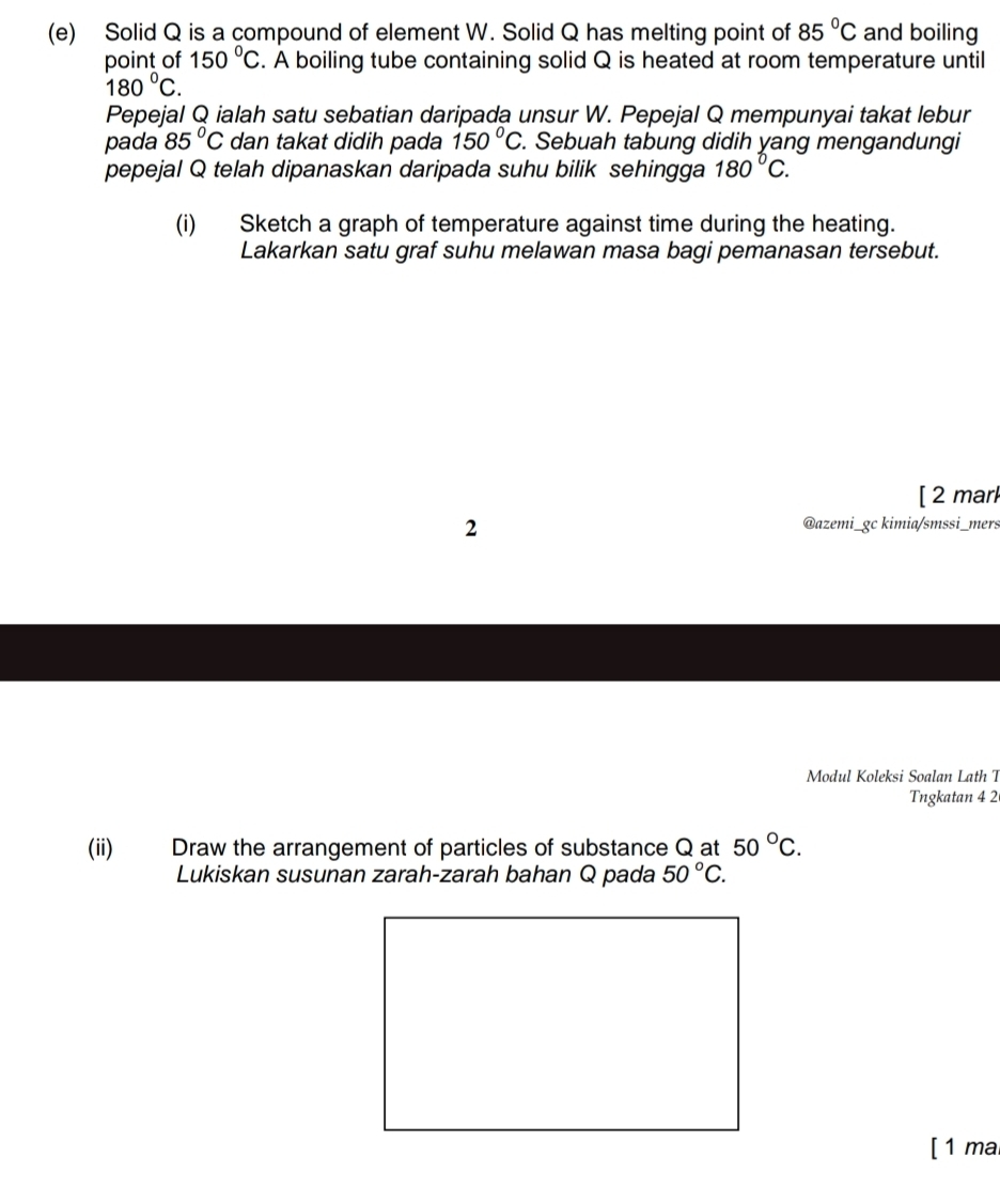 Solid Q is a compound of element W. Solid Q has melting point of 85°C and boiling 
point of 150°C. A boiling tube containing solid Q is heated at room temperature until
180°C. 
Pepejal Q ialah satu sebatian daripada unsur W. Pepejal Q mempunyai takat lebur 
pada 85°C dan takat didih pada 150°C. Sebuah tabung didih yang mengandungi 
pepejal Q telah dipanaskan daripada suhu bilik sehingga 180°C. 
(i) Sketch a graph of temperature against time during the heating. 
Lakarkan satu graf suhu melawan masa bagi pemanasan tersebut. 
[ 2 marl 
2 
@azemi_gc kimia/smssi_mers 
Modul Koleksi Soalan Lath T 
Tngkatan 4 2 
(ii) Draw the arrangement of particles of substance Q at 50°C. 
Lukiskan susunan zarah-zarah bahan Q pada 50°C. 
[ 1 ma