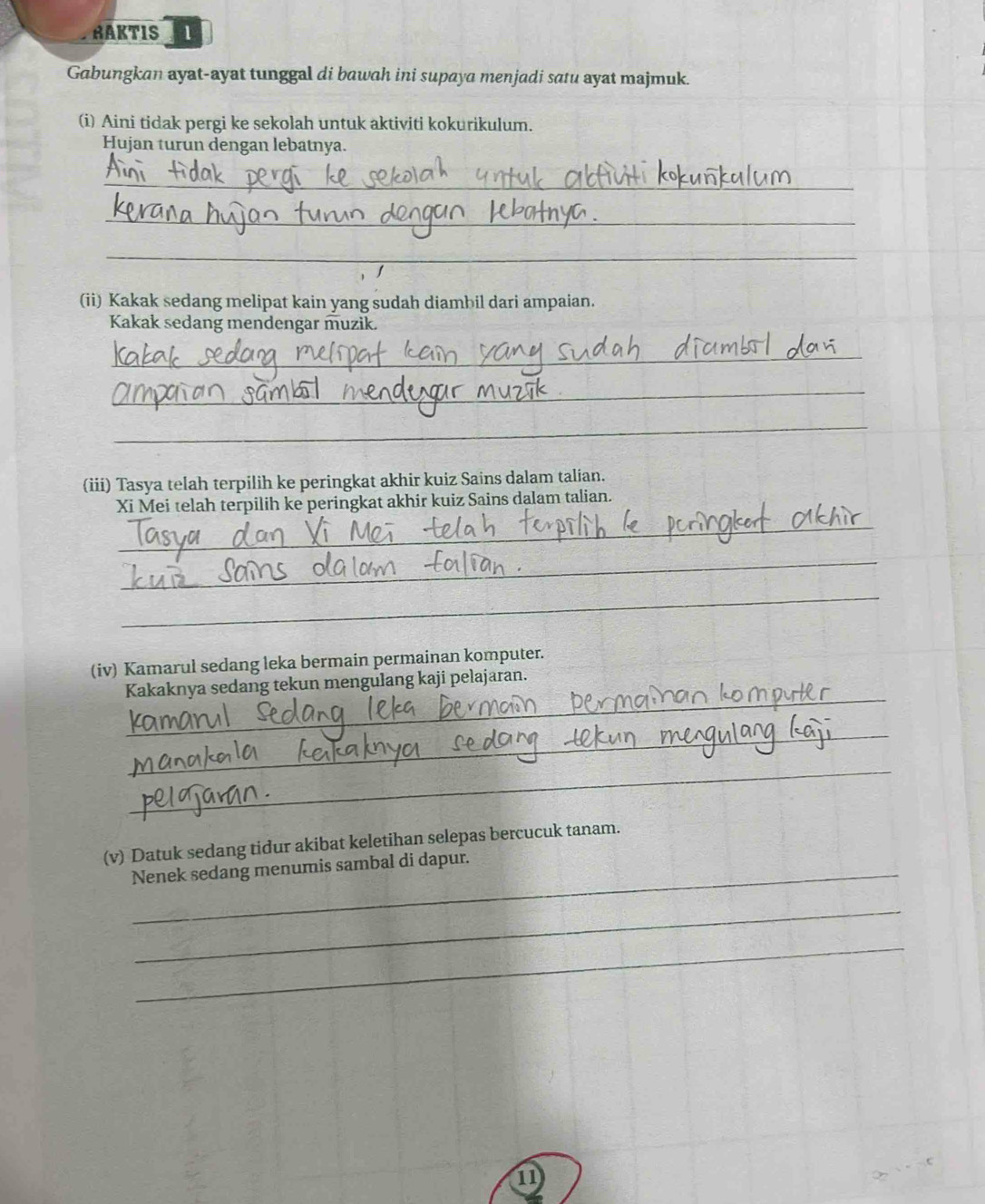 RAKTIS 1 
Gabungkan ayat-ayat tunggal di bawah ini supaya menjadi satu ayat majmuk. 
(i) Aini tidak pergi ke sekolah untuk aktiviti kokurikulum. 
Hujan turun dengan lebatnya. 
_ 
_ 
_ 
(ii) Kakak sedang melipat kain yang sudah diambil dari ampaian. 
Kakak sedang mendengar muzik. 
_ 
_ 
_ 
(iii) Tasya telah terpilih ke peringkat akhir kuiz Sains dalam talian. 
Xi Mei telah terpilih ke peringkat akhir kuiz Sains dalam talian. 
_ 
_ 
_ 
(iv) Kamarul sedang leka bermain permainan komputer. 
_ 
Kakaknya sedang tekun mengulang kaji pelajaran. 
_ 
_ 
(v) Datuk sedang tidur akibat keletihan selepas bercucuk tanam. 
Nenek sedang menumis sambal di dapur. 
_ 
_ 
1