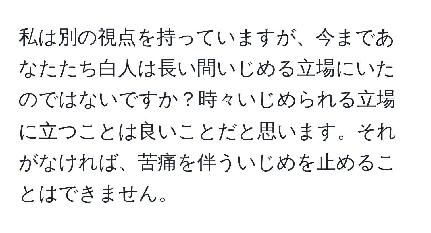 私は別の視点を持っていますが、今まであなたたち白人は長い間いじめる立場にいたのではないですか？時々いじめられる立場に立つことは良いことだと思います。それがなければ、苦痛を伴ういじめを止めることはできません。