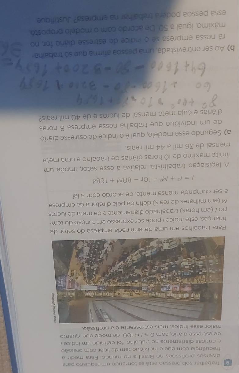 Trabalhar sob pressão está se tornando um requisito para 
diversas profissões no Brasil e no mundo. Para medir a 
frequência com que o indivíduo tem de lidar com pressão 
e críticas diariamente no trabalho, foi definido um índice / 
de estresse diário, com 0≤slant I≤slant 100 , de modo que, quanto 
maior esse índice, mais estressante é a profissão. 
Para trabalhos em uma determinada empresa do setor de 
finanças, este índice / pode ser expresso em função do tem- 
po t (em horas) trabalhado diariamente e da meta de lucros 
M (em milhares de reais) definida pela diretoria da empresa, 
a ser cumprida mensalmente, de acordo com a lei
I=t^2+M^2-10t-80M+1684
A legislação trabalhista, relativa a esse setor, impõe um 
limite máximo de 10 horas diárias de trabalho e uma meta 
mensal de 36 mil a 44 mil reais. 
a) Segundo esse modelo, qual é o índice de estresse diário 
de um indivíduo que trabalha nessa empresa 8 horas 
diárias e cuja meta mensal de lucros é de 40 mil reais? 
b) Ao ser entrevistada, uma pessoa afirma que só trabalha- 
rá nessa empresa se o indice de estresse diáro for, no 
máximo, igual a 50. De acordo com o modelo proposto, 
essa pessoa podera trabalhar na empresa? Justifique