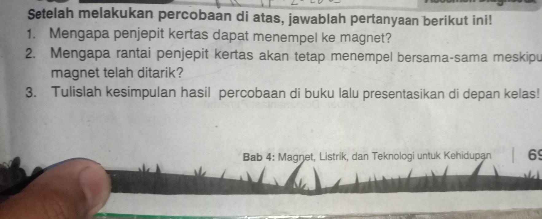 Setelah melakukan percobaan di atas, jawablah pertanyaan berikut ini! 
1. Mengapa penjepit kertas dapat menempel ke magnet? 
2. Mengapa rantai penjepit kertas akan tetap menempel bersama-sama meskipu 
magnet telah ditarik? 
3. Tulislah kesimpulan hasil percobaan di buku lalu presentasikan di depan kelas! 
Bab 4: Magnet, Listrik, dan Teknologi untuk Kehidupan
69