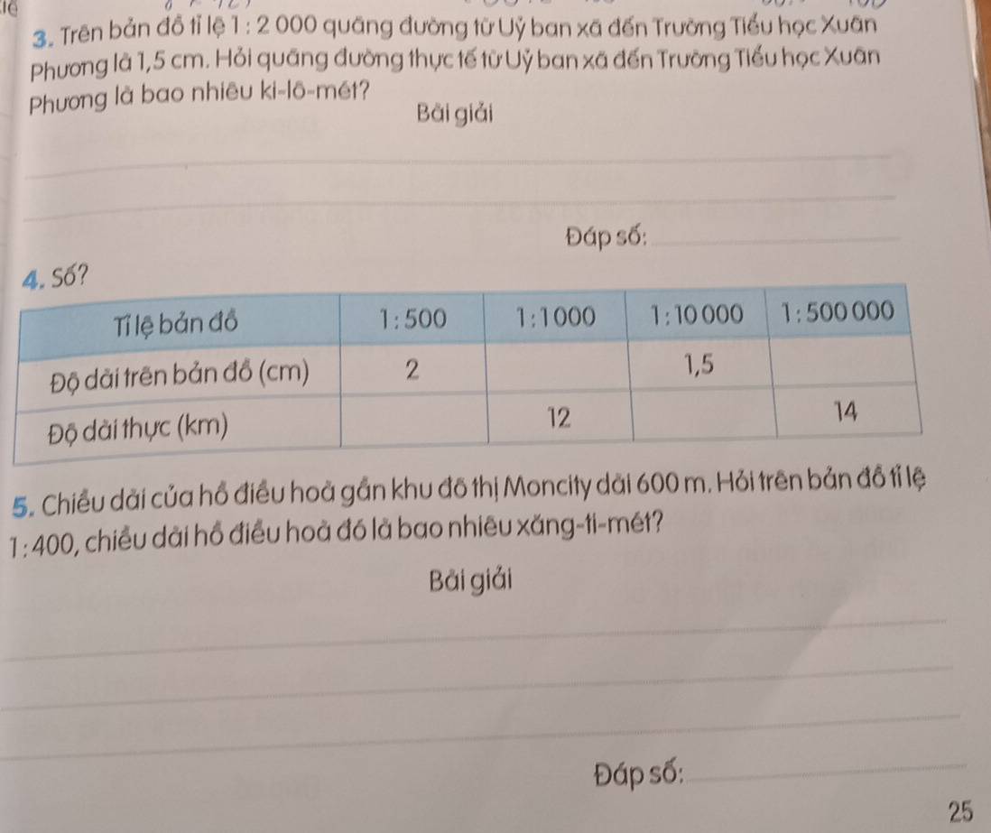 10
3. Trên bản đồ tỉ lệ 1 :2 000 quãng đường từ Uỷ ban xã đến Trường Tiểu học Xuân
Phương là 1,5 cm. Hỏi quãng đường thực tế từ Uỷ ban xã đến Trường Tiểu học Xuân
Phương là bao nhiêu ki-lô-mét?
Bài giải
_
_
__
_
_
_
_
Đáp số:_
5. Chiều dài của hồ điều hoà gần khu đô thị Moncity dài 600 m. Hỏi trên bản đồ tỉ lệ
1:400 0, chiều dài hồ điều hoà đó là bao nhiêu xăng-ti-mét?
Bài giải
_
_
_
_
_
Đáp số:_
25