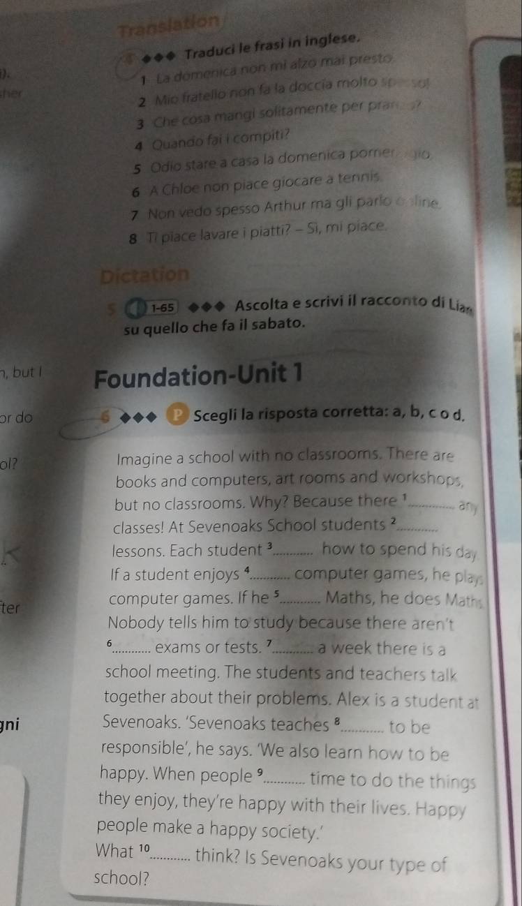 Translation 
). Traduci le frasi in inglese. 
1 La domenica non mi alzo mai presto 
her 
2 Mio fratello non fa la doccía molto spessol 
3 Che cosa mangi solitamente per pran ? 
4 Quando fai i compiti? 
5 Odio stare a casa la domenica pomer gio 
6 A Chloe non piace giocare a tennis 
7 Non vedo spesso Arthur ma gli parlo online 
8 Ti piace lavare i piatti? - Si, mi piace. 
Dictation 
5 1- 65 Ascolta e scrivi il racconto di Lia 
su quello che fa il sabato. 
n, but I Foundation-Unit 1 
ɔr do 6 P Scegli la risposta corretta: a, b, c o d. 
ol? Imagine a school with no classrooms. There are 
books and computers, art rooms and workshops. 
but no classrooms. Why? Because there 1_ 
any 
classes! At Sevenoaks School students ?_ 
lessons. Each student ³_ how to spend his day 
If a student enjoys _computer games, he plays 
ter 
computer games. If he"_ Maths, he does Maths 
Nobody tells him to study because there aren't 
6_ exams or tests. ’ _a week there is a 
school meeting. The students and teachers talk 
together about their problems. Alex is a student at 
gni Sevenoaks. ‘Sevenoaks teaches _to be 
responsible’, he says. ‘We also learn how to be 
happy. When people _time to do the things 
they enjoy, they're happy with their lives. Happy 
people make a happy society.’ 
What 1º_ think? Is Sevenoaks your type of 
school?