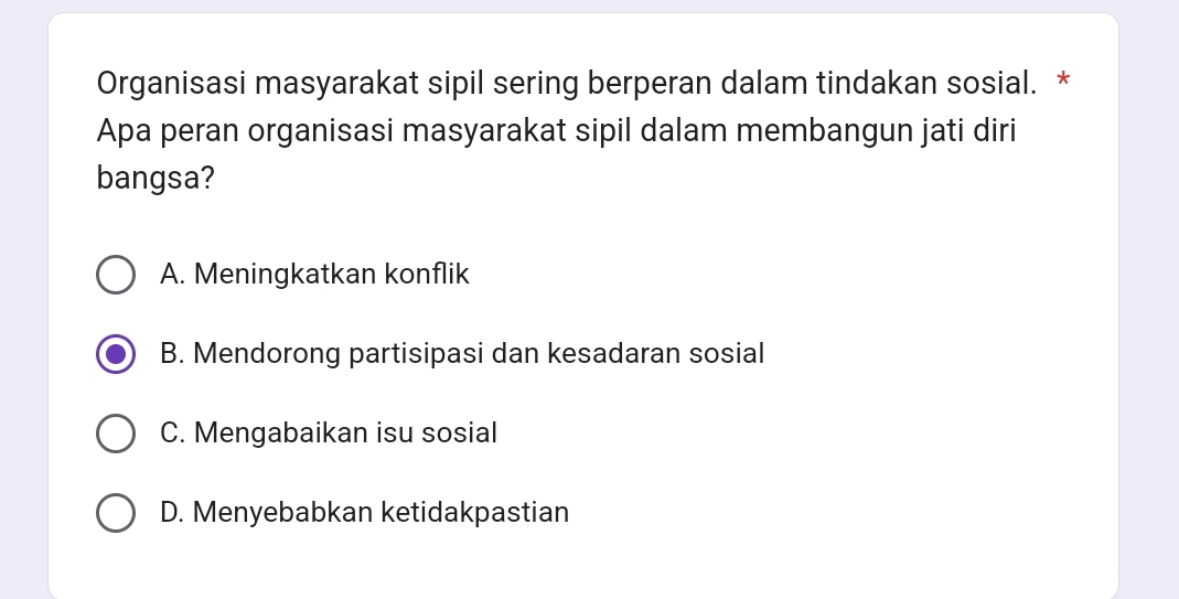 Organisasi masyarakat sipil sering berperan dalam tindakan sosial. *
Apa peran organisasi masyarakat sipil dalam membangun jati diri
bangsa?
A. Meningkatkan konflik
B. Mendorong partisipasi dan kesadaran sosial
C. Mengabaikan isu sosial
D. Menyebabkan ketidakpastian