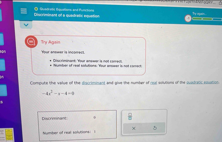 USA9PVVRIYUjeYn4NtFqQRY... 
Quadratic Equations and Functions Try again... 
Discriminant of a quadratic equation 
Try Again 
101 Your answer is incorrect. 
Discriminant: Your answer is not correct. 
Number of real solutions: Your answer is not correct: 
01 
Compute the value of the discriminant and give the number of real solutions of the quadratic equation.
-4x^2-x-4=0
s 
Discriminant: 0  □ /□   
× 5 
Number of real solutions: I