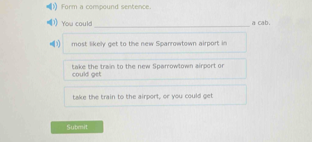 Form a compound sentence. 
You could _a cab. 
) most likely get to the new Sparrowtown airport in 
take the train to the new Sparrowtown airport or 
could get 
take the train to the airport, or you could get 
Submit