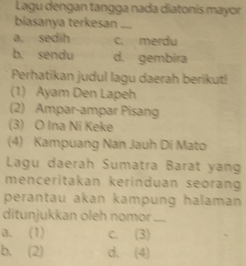 Lagu dengan tangga nada diatonís mayor
biasanya terkesan .....
a. sedih c. merdu
b. sendu d. gembira
Perhatikan judul lagu daerah berikut!
(1) Ayam Den Lapeh
(2) Ampar-ampar Pisang
(3) O Ina Ni Keke
(4) Kampuang Nan Jauh Di Mato
Lagu daerah Sumatra Barat yang
menceritakan kerinduan seorang 
perantau akan kampung halaman 
ditunjukkan oleh nomor ....
a. (1) C. (3)
b. (2) d. (4)