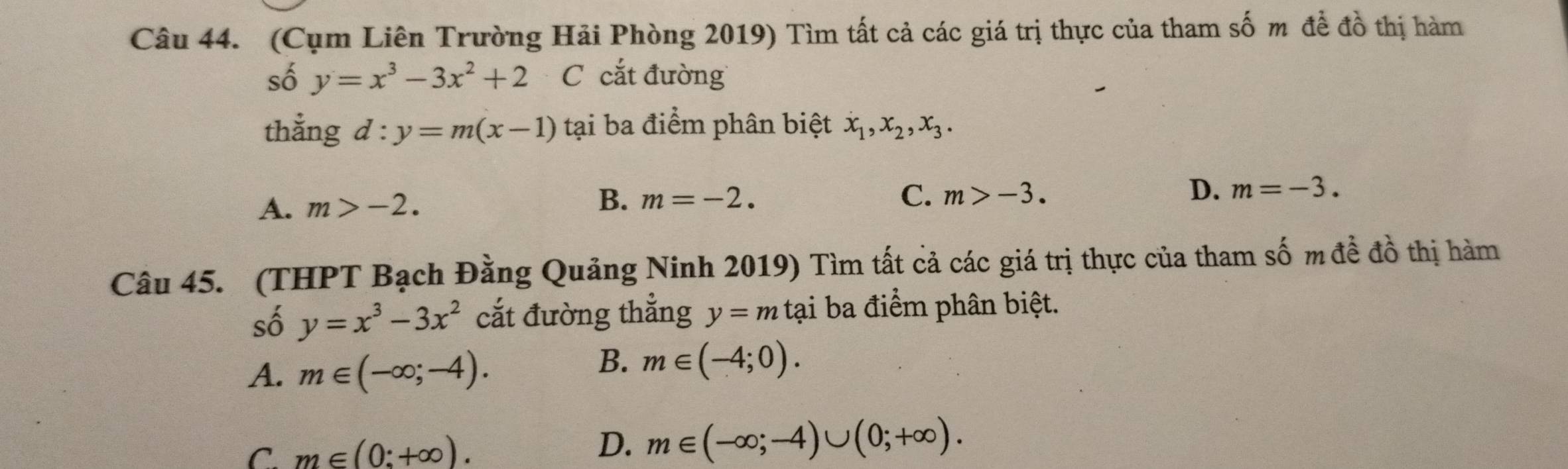 (Cụm Liên Trường Hải Phòng 2019) Tìm tất cả các giá trị thực của tham số m đề đồ thị hàm
số y=x^3-3x^2+2 Ccắt đường
thằng d:y=m(x-1) tại ba điểm phân biệt x_1, x_2, x_3.
A. m>-2.
B. m=-2. C. m>-3.
D. m=-3. 
Câu 45. (THPT Bạch Đằng Quảng Ninh 2019) Tìm tất cả các giá trị thực của tham số m đề đồ thị hàm
số y=x^3-3x^2 cắt đường thẳng y=m tại ba điểm phân biệt.
A. m∈ (-∈fty ;-4).
B. m∈ (-4;0).
D.
C. m∈ (0:+∈fty ). m∈ (-∈fty ;-4)∪ (0;+∈fty ).