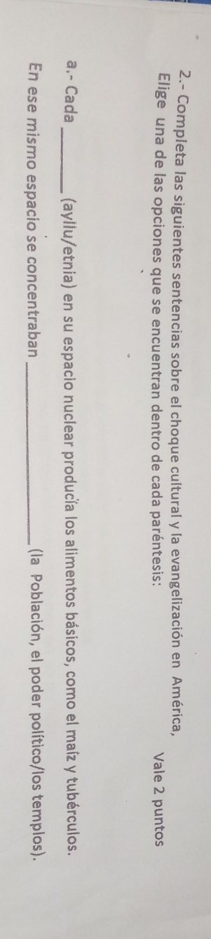 2.- Completa las siguientes sentencias sobre el choque cultural y la evangelización en América, 
Elige una de las opciones que se encuentran dentro de cada paréntesis: Vale 2 puntos 
a.- Cada _(ayllu/etnia) en su espacio nuclear producía los alimentos básicos, como el maíz y tubérculos. 
En ese mismo espacio se concentraban_ (la Población, el poder político/los templos).