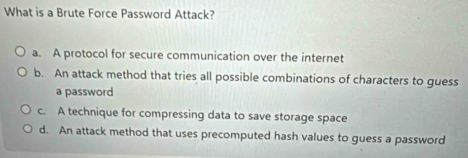 What is a Brute Force Password Attack?
a. A protocol for secure communication over the internet
b. An attack method that tries all possible combinations of characters to guess
a password
c. A technique for compressing data to save storage space
d. An attack method that uses precomputed hash values to guess a password