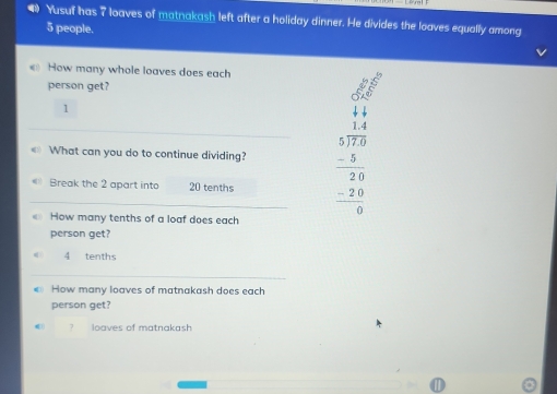 Yusuf has 7 loaves of matnakash left after a holiday dinner. He divides the loaves equally among
5 people.
How many whole loaves does each
person get?
1
«》 What can you do to continue dividing? beginarrayr □ □  44 5encloselongdiv 753 5 hline 20 -20 hline 0endarray  
Break the 2 apart int 20 tenths
How many tenths of a loaf does each
person get?
4 tenths
€ How many loaves of matnakash does each
person get?
7 loaves of matnakash