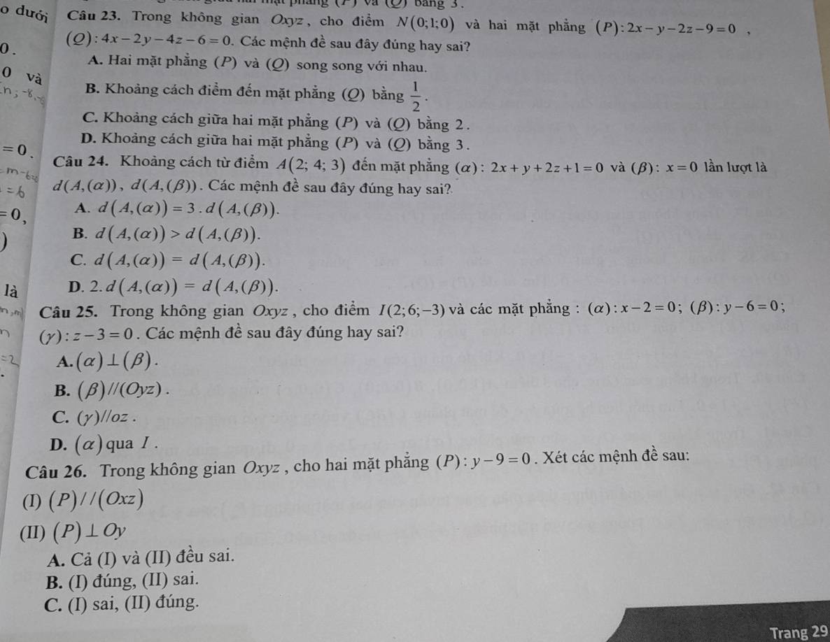 phang (1) va  bang 3 .
o dưới Câu 23. Trong không gian Oxyz , cho điểm N(0;1;0) và hai mặt phẳng (P):2x-y-2z-9=0,
0 .
(Q): 4x-2y-4z-6=0 Các mệnh đề sau đây đúng hay sai?
A. Hai mặt phẳng (P) và (Q) song song với nhau.
0 và
B. Khoảng cách điểm đến mặt phẳng (Q) bằng  1/2 .
C. Khoảng cách giữa hai mặt phẳng (P) và (Q) bằng 2 .
D. Khoảng cách giữa hai mặt phẳng (P) và (Q ) bằng 3.
=0. Câu 24. Khoảng cách từ điểm A(2;4;3) đến mặt phẳng (α): 2x+y+2z+1=0 và (β): x=0 lần lượt là
d(A,(alpha )),d(A,(beta )) Các mệnh đề sau đây đúng hay sai?
=0, A. d(A,(alpha ))=3.d(A,(beta )).
B. d(A,(alpha ))>d(A,(beta )).
C. d(A,(alpha ))=d(A,(beta )).
là D. 2.d(A,(alpha ))=d(A,(beta )).
n,m Câu 25. Trong không gian Oxyz , cho điểm I(2;6;-3) và các mặt phẳng : (α): x-2=0;(β): y-6=0 :
(y): z-3=0. Các mệnh đề sau đây đúng hay sai?
A. (alpha )⊥ (beta ).
B. (beta )//(Oyz).
C. (y)//oz.
D. (α) qua I .
Câu 26. Trong không gian Oxyz , cho hai mặt phẳng (P) : y-9=0. Xét các mệnh đề sau:
(I) (P)//(Oxz)
(II) (P)⊥ Oy
A. Cả (I) và (II) đều sai.
B. (I) đúng, (II) sai.
C. (I) sai, (II) đúng.
Trang 29