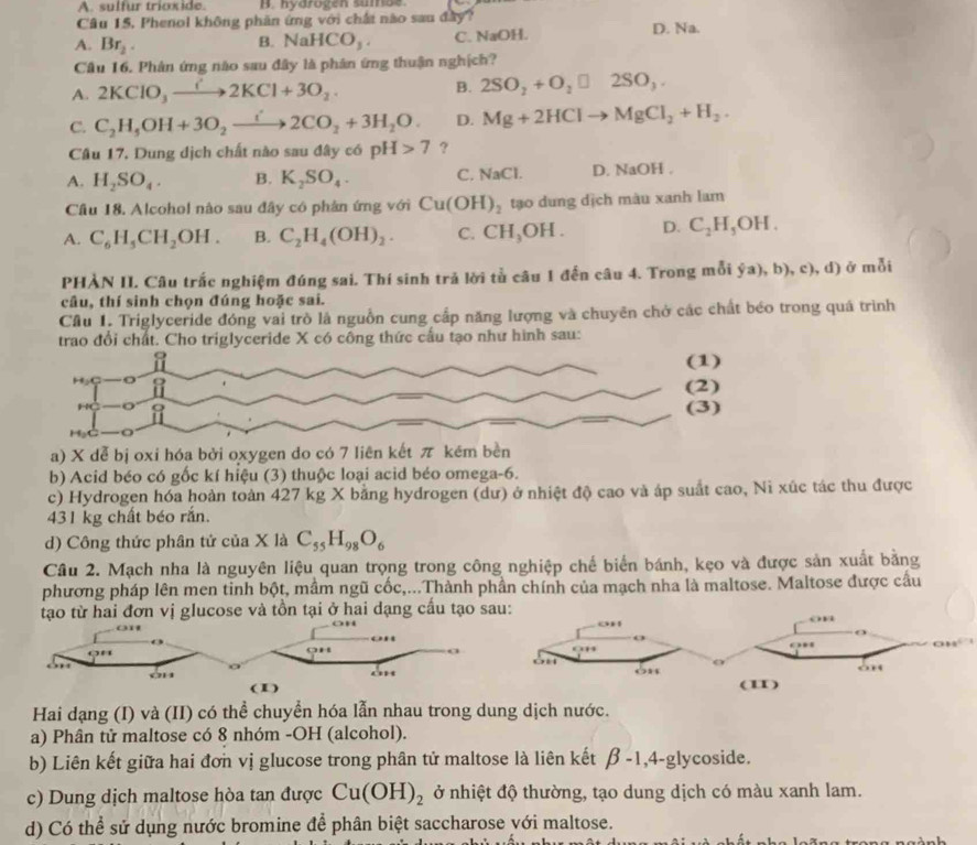 A. sulfur trioxide. B. hyarogen sumae.
Câu 15, Phenol không phân ứng với chất nào sau đây?
A. Br_2. NaHCO_3. C. NaOH. D. Na.
B.
Cầu 16. Phân ứng nào sau đây là phân ứng thuận nghịch?
A. 2KClO_3to 2KCl+3O_2. B. 2SO_2+O_2□ 2SO_3.
C. C_2H_5OH+3O_2xrightarrow i2CO_2+3H_2O. D. Mg+2HClto MgCl_2+H_2.
Câu 17. Dung dịch chất nào sau đây có pH>7 ?
A. H_2SO_4. B. K_2SO_4. C. NaCl. D. NaOH .
Câu 18. Alcohol nào sau đây có phân ứng với Cu(OH)_2 tạo dung dịch màu xanh lam
A. C_6H_5CH_2OH. B. C_2H_4(OH)_2. C. CH_3OH. D. C_2H_5OH.
PHÀN II. Câu trắc nghiệm đúng sai. Thí sinh trả lời tủ câu 1 đến câu 4. Trong mỗi  a),b),c),d) ở mỗi
câu, thí sinh chọn đúng hoặc sai.
Cầu 1. Triglyceride đóng vai trò là nguồn cung cấp năng lượng và chuyên chở các chất béo trong quá trình
trao đổi chất. Cho triglyceride X có công thức cầu tạo như hình sau:
a) X dễ bị oxi hóa bởi oxygen do có 7 liên kết π kēm bền
b) Acid béo có gốc kí hiệu (3) thuộc loại acid béo omega-6.
c) Hydrogen hóa hoàn toàn 427 kg X bằng hydrogen (dư) ở nhiệt độ cao và áp suất cao, Ni xúc tác thu được
431 kg chất béo rắn.
d) Công thức phân tử của X là C_55H_98O_6
Câu 2. Mạch nha là nguyên liệu quan trọng trong công nghiệp chế biển bánh, kẹo và được sản xuất bằng
phương pháp lên men tinh bột, mầm ngũ cốc,...Thành phần chính của mạch nha là maltose. Maltose được cầu
tạo từ hai đơn vị glucose và tồn tại ở hai dạng cấu tạo sau:
Hai dạng (I) và (II) có thể chuyển hóa lẫn nhau trong dung dịch nước.
a) Phân tử maltose có 8 nhóm -OH (alcohol).
b) Liên kết giữa hai đơn vị glucose trong phân tử maltose là liên kết beta -1,4-g ycoside.
c) Dung dịch maltose hòa tan được Cu(OH)_2 ở nhiệt độ thường, tạo dung dịch có màu xanh lam.
d) Có thể sử dụng nước bromine để phân biệt saccharose với maltose.