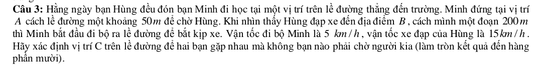 Hằng ngày bạn Hùng đều đón bạn Minh đi học tại một vị trí trên lề đường thắng đến trường. Minh đứng tại vị trí 
A cách lề đường một khoảng 50m để chờ Hùng. Khi nhìn thấy Hùng đạp xe đến địa điểm B , cách mình một đoạn 200m
thì Minh bắt đầu đi bộ ra lề đường để bắt kịp xe. Vận tốc đi bộ Minh là 5 km /h , vận tốc xe đạp của Hùng là 15km /h. 
Hãy xác định vị trí C trên lề đường để hai bạn gặp nhau mà không bạn nào phải chờ người kia (làm tròn kết quả đến hàng 
phần mười).