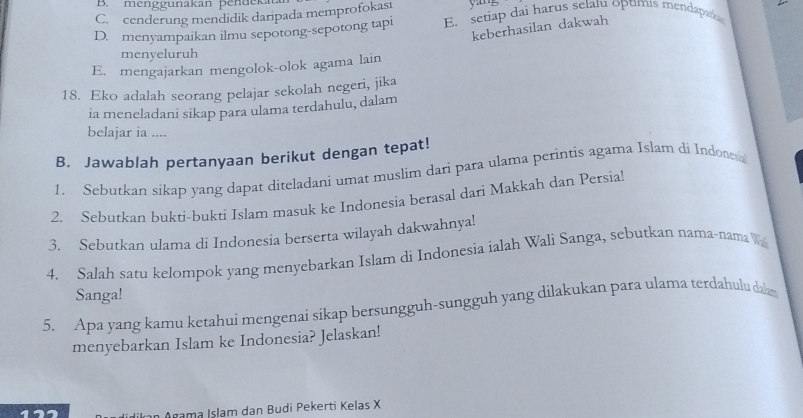 B. menggunakan pendeka
C. cenderung mendidik daripada memprofokasi yang
D. menyampaikan ilmu sepotong-sepotong tapi E. setiap dai harus selalu optimis mendapato
keberhasilan dakwah
menyeluruh
E. mengajarkan mengolok-olok agama lain
18. Eko adalah seorang pelajar sekolah negeri, jika
ia meneladani sikap para ulama terdahulu, dalam
belajar ia ....
B. Jawablah pertanyaan berikut dengan tepat!
1. Sebutkan sikap yang dapat diteladani umat muslim dari para ulama perintis agama Islam di Indonesa
2. Sebutkan bukti-bukti Islam masuk ke Indonesia berasal dari Makkah dan Persia!
3. Sebutkan ulama di Indonesia berserta wilayah dakwahnya!
4. Salah satu kelompok yang menyebarkan Islam di Indonesia ialah Wali Sanga, sebutkan nama-nama W
Sanga!
5. Apa yang kamu ketahui mengenai sikap bersungguh-sungguh yang dilakukan para ulama terdahulu dalam
menyebarkan Islam ke Indonesia? Jelaskan!
Agama Islam dan Budi Pekerti Kelas X