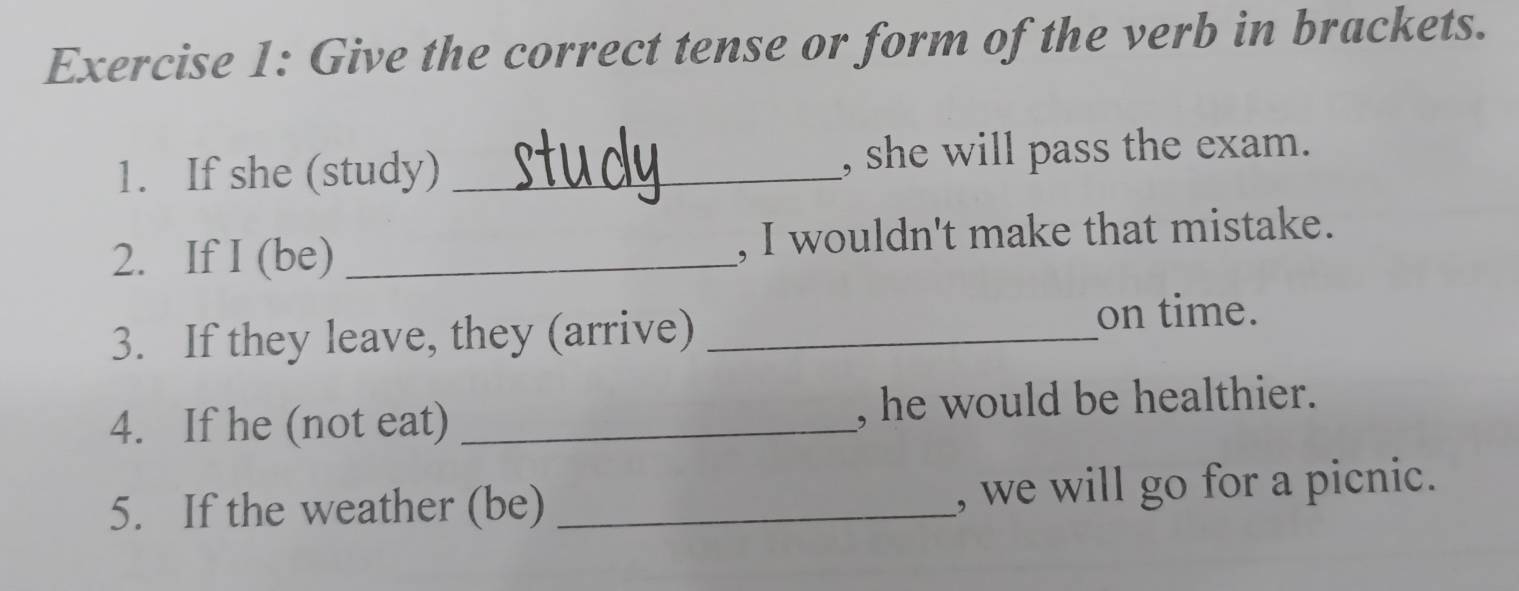 Give the correct tense or form of the verb in brackets. 
1. If she (study) _, she will pass the exam. 
2. If I (be) _, I wouldn't make that mistake. 
3. If they leave, they (arrive)_ 
on time. 
4. If he (not eat) _, he would be healthier. 
5. If the weather (be) _, we will go for a picnic.