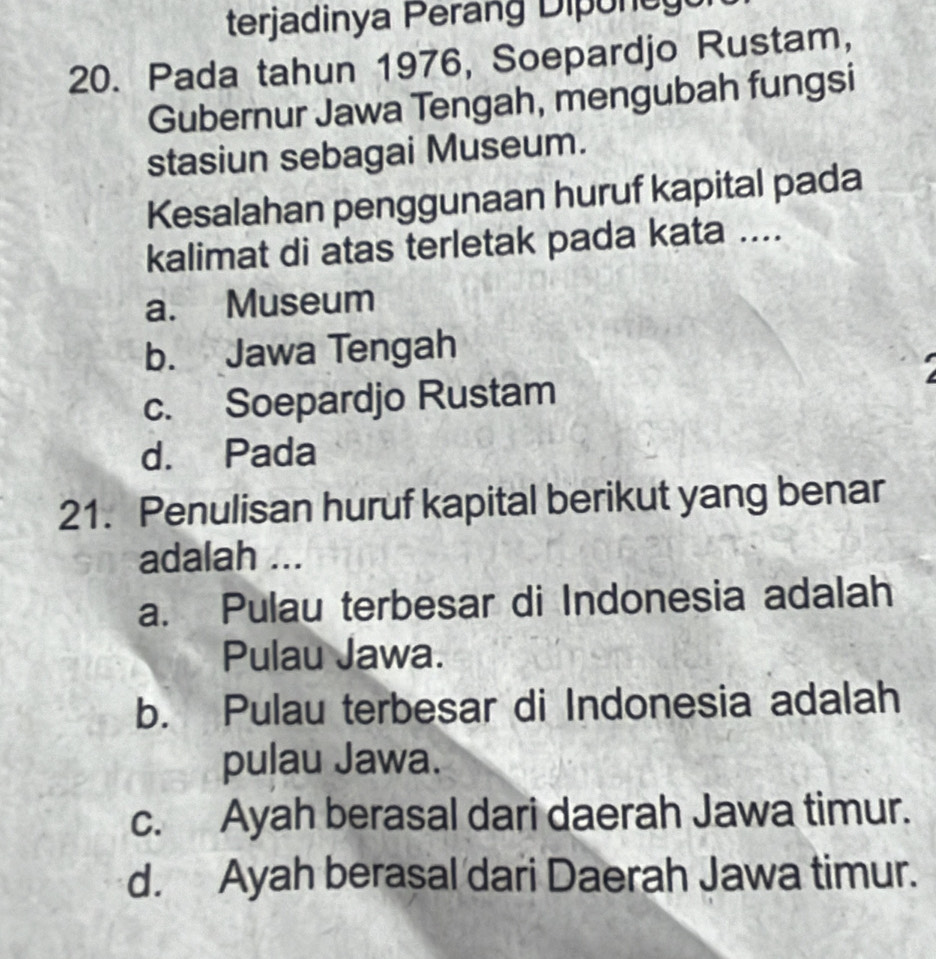 terjadinya Perang D one 
20. Pada tahun 1976, Soepardjo Rustam,
Gubernur Jawa Tengah, mengubah fungsi
stasiun sebagai Museum.
Kesalahan penggunaan huruf kapital pada
kalimat di atas terletak pada kata ....
a. Museum
b. Jawa Tengah
c. Soepardjo Rustam
d. Pada
21. Penulisan huruf kapital berikut yang benar
adalah ...
a. Pulau terbesar di Indonesia adalah
Pulau Jawa.
b. Pulau terbesar di Indonesia adalah
pulau Jawa.
c. Ayah berasal dari daerah Jawa timur.
d. Ayah berasal dari Daerah Jawa timur.