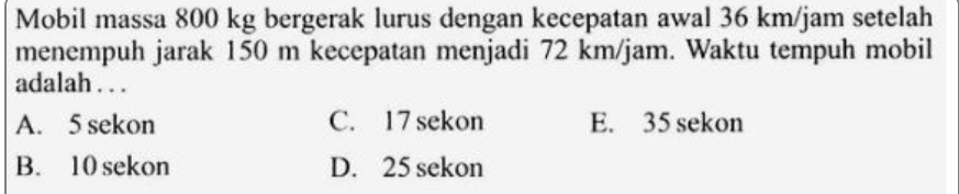 Mobil massa 800 kg bergerak lurus dengan kecepatan awal 36 km/jam setelah
menempuh jarak 150 m kecepatan menjadi 72 km/jam. Waktu tempuh mobil
adalah . . .
A. 5 sekon C. 17 sekon E. 35 sekon
B. 10 sekon D. 25 sekon