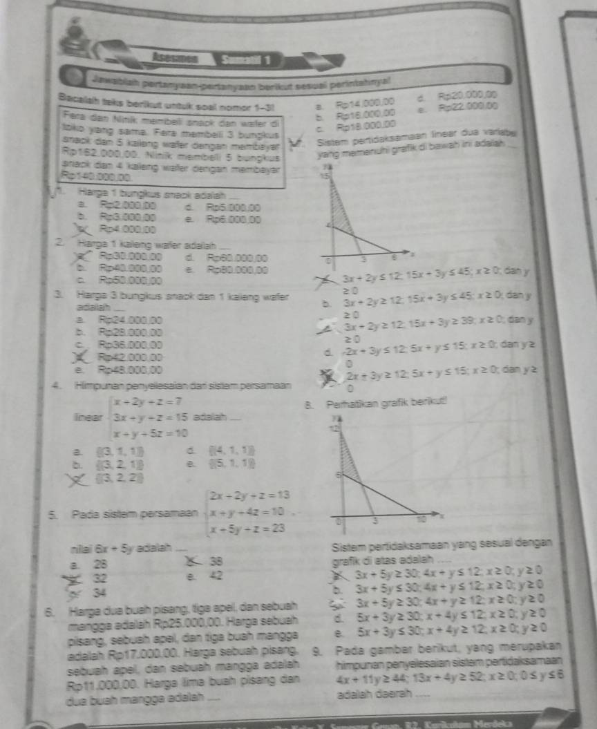 Acesmen  Sm  
a Jawabiah pertanyaan-pertanyaan berikut sesual perintahnyal
Bacalah taks berikut untuk soal nomor 1-31 a. Rp14/000/00 d. Rp20,000,00
b. Rp16.000,00 e. Rp22.000.00
Fera dan Niník membeli snack dan wäter di
c. Rp10.000.00
ltko yang sama. Fera mambelli 3 bungkus
anack dan 5 kaleng wäfer dengan mambayar
Sistem pertidaksamaan linear dua variabe
Rp162.000.00, Niniik membelli 5 bungkus yang memenuhi grafik di bawah ini adalah ._
snack dan 4 kaleng wäter dengan membayər 15
1. Harga 1 bungkus snack adalah_
a. Rp2.000.00 d. Rp5.000.00
b. Rp3.000.00 e Ro6 000 00
Rp4.000.00
2. Harga 1 kaieng wäßer adalah
'' Ra30.000.00 d. Rp60.000,00 3 6
b. Rp00.000.00 e. Ro80.000.00  dan y
c. Rp50.000,00
3x+2y≤ 12;15x+3y≤ 45;x≥ 0
3. Harga 3 bungkus snack dan 1 kaleng wafer b. 3x+2y≥ 12;15x+3y≤ 45;x≥ 0 ≥ 0
dan y
adiailah
a. Rp24.000.00 3x+2y≥ 12.15x+3y≥ 39;x≥ 0 2 0
; dan y
b. Rp28.000.00
c Ro36.000.03
Rp42.000.00
d. -2x+3y≤ 12;5x+y≤ 15;x≥ 0;dany≥ ≥ 0
0
e. Ro48.000.00  dạn y≥
2x+3y≥ 12;5x+y≤ 15;x≥ 0;
4. Himpunan penyelesaian dar sistam persamaan 0
B. Perhatikan grafik berikut!
lnear beginarrayr x+2y+z=7 3x+y+z=15 x+y+5z=10endarray adalah
a  (3,1,1) d.  (4,1,1)
b.  (3,2,1) B.  (5,1,1)
 |3,2,2|
5. Pada sistem persamaan beginarrayl 2x+2y+z=13 x+y+4z=10 x+5y+z=23endarray.
nilai 6x +5y adalah_ _ Sistem pertidaksamaan yang sesual dengan
a 28 X 38 grafik di atas adalah
32 e. 42 3x+5y≥ 30;4x+y≤ 12;x≥ 0;y≥ 0
34
b 3x+5y≤ 30;4x+y≤ 12;x≥ 0;y≥ 0
6. Harga dua buah pisang, tiga apel, dan sebuah 3x+5y≥ 30;4x+y≥ 12;x≥ 0;y≥ 0
mangga adalah Rp25.000,00. Harga sebuah d. 5x+3y≥ 30;x+4y≤ 12;x≥ 0;y≥ 0
pisang, sebuah apel, dan tiga buah mangga B 5x+3y≤ 30;x+4y≥ 12;x≥ 0;y≥ 0
adalah Rp17.000.00. Harga sebuah pisang, 9. Pada gambar berikut, yang merupakan
sebuah apel, dan sebuah mangga adalah himpunan penyelesaian sistem pertidaksamaan
Rp11.000,00. Harga lima buah pisang dan 4x+11y≥ 44;13x+4y≥ 52;x≥ 0;0≤ y≤ 6
dua buah mängga ədalah    adalah dəərah
w