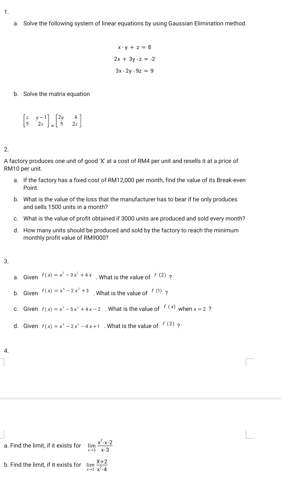 Solve the following system of linear equations by using Gaussian Elimination method.
x-y+z=8
2x+3y-z=-2
3x-2y-9z=9
b. Solve the matrix equation
beginbmatrix x&y-1 5&2xendbmatrix _=beginbmatrix 2y&4 5&2xendbmatrix
2. 
A factory produces one unit of good ' X ' at a cost of RM4 per unit and resells it at a price of
RM10 per unit. 
a. If the factory has a fixed cost of RM12,000 per month, find the value of its Break-even 
Point. 
b. What is the value of the loss that the manufacturer has to bear if he only produces 
and sells 1500 units in a month? 
c. What is the value of profit obtained if 3000 units are produced and sold every month? 
d. How many units should be produced and sold by the factory to reach the minimum 
monthly profit value of RM9000? 
3. 
a. Given f(x)=x^3-3x^2+4x. What is the value of f'(2) ? 
b. Given f(x)=x^4-2x^2+3. What is the value of f'(1) ? 
c. Given f(x)=x^3-5x^2+4x-2. What is the value of f'(x) when x=2 ? 
d. Given f(x)=x^4-2x^3-4x+1. What is the value of f'(2)
4. 
a. Find the limit, if it exists for limlimits _xto 3 (x^2-x-2)/x-3 
b. Find the limit, if it exists for limlimits _xto 2 (x+2)/x^2-4 