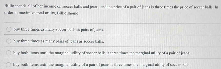 Billie spends all of her income on soccer balls and jeans, and the price of a pair of jeans is three times the price of soccer balls. In
order to maximize total utility, Billie should
buy three times as many soccer balls as pairs of jeans.
buy three times as many pairs of jeans as soccer balls.
buy both items until the marginal utility of soccer balls is three times the marginal utility of a pair of jeans.
buy both items until the marginal utility of a pair of jeans is three times the marginal utility of soccer balls.