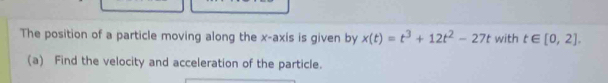 The position of a particle moving along the x-axis is given by x(t)=t^3+12t^2-27t with t∈ [0,2]. 
(a) Find the velocity and acceleration of the particle.