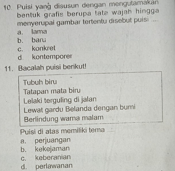 Puisi yang disusun dengan mengutamakan
bentuk grafis berupa tata wajah hingga 
menyerupai gambar tertentu disebut puisi ....
a. lama
b. baru
c. konkret
d kontemporer
11. Bacalah puisi berikut!
Tubuh biru
Tatapan mata biru
Lelaki terguling di jalan
Lewat gardu Belanda dengan bumi
Berlindung warna malam
Puisi di atas memiliki tema ....
a. perjuangan
b. kekejaman
c. keberanian
d. perlawanan