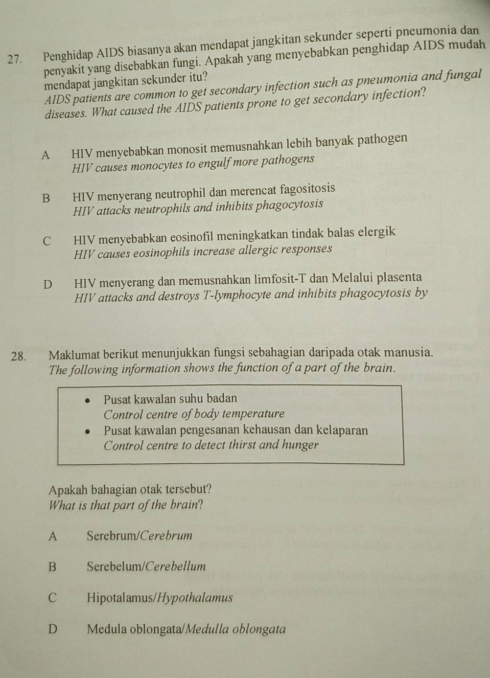 Penghidap AIDS biasanya akan mendapat jangkitan sekunder seperti pneumonia dan
penyakit yang disebabkan fungi. Apakah yang menyebabkan penghidap AIDS mudah
mendapat jangkitan sekunder itu?
AIDS patients are common to get secondary infection such as pneumonia and fungal
diseases. What caused the AIDS patients prone to get secondary infection?
A HIV menyebabkan monosit memusnahkan lebih banyak pathogen
HIV causes monocytes to engulf more pathogens
B HIV menyerang neutrophil dan merencat fagositosis
HIV attacks neutrophils and inhibits phagocytosis
C HIV menyebabkan eosinofil meningkatkan tindak balas elergik
HIV causes eosinophils increase allergic responses
D HIV menyerang dan memusnahkan limfosit-T dan Melalui plasenta
HIV attacks and destroys T-lymphocyte and inhibits phagocytosis by
28. Maklumat berikut menunjukkan fungsi sebahagian daripada otak manusia.
The following information shows the function of a part of the brain.
Pusat kawalan suhu badan
Control centre of body temperature
Pusat kawalan pengesanan kehausan dan kelaparan
Control centre to detect thirst and hunger
Apakah bahagian otak tersebut?
What is that part of the brain?
A Serebrum/Cerebrum
B Serebelum/Cerebellum
C Hipotalamus/Hypothalamus
D Medula oblongata/Medulla oblongata