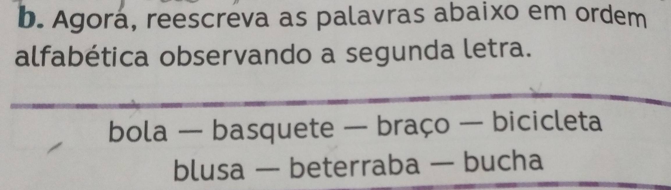 Agorá, reescreva as palavras abaixo em ordem 
alfabética observando a segunda letra. 
bola — basquete — braço — bicicleta 
blusa — beterraba — bucha