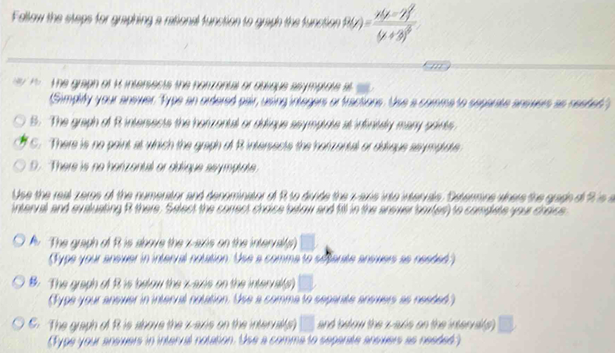 Fellow the steps for graphing a rational function to graph the function ,P(x)=frac x-2y^2(y+3)^2
the graph of 4 intersects the norizontal or oblioue asymplote al
(Simplify your anewer. "Type an ordered pair, using integers or fractions. Use a commato separate answers as nested",
B. The graph of R intersects the horzental or dulique seymplote at infinisdy mary points
C. There is no point at which the graph of Rintersects the horzental or diique asympidue
D. There is no herizental or eddique ssymptote
Use the real zeres of the numerator and denominator of R to divide the w axis into intervals. Determine where the gradh of R is s
interval and evaluating R there, Select the correct choice below and f9l in the anewer soxtesly to compete your crsice
The graph of R is sbove the x-axis on the interral(s □ 
(Type your anewer in interral notation. Use a comma to setarate answers as nesded)
B. The graph of R is below the x-axis on the inter al(s) □ 
(Type your answer in interral notation. Use a comma to separate answers as needed)
C. The graph of R is above the v -axis on the interral(s) and below the z -axie on the interva(s
(Type your answers in interral notation. Use a comma to separate answers as nesded)