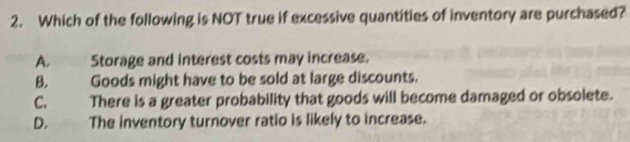 Which of the following is NOT true if excessive quantities of inventory are purchased?
A. Storage and interest costs may increase.
B. Goods might have to be sold at large discounts.
C. There is a greater probability that goods will become damaged or obsolete.
D.' The inventory turnover ratio is likely to increase.