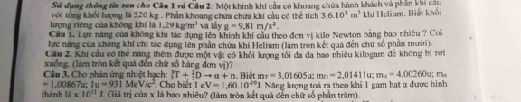 Sử dụng thông tin sau cho Câu 1 và Câu 2: Một khinh khí cầu có khoang chứa hành khách và phần khi câu 
với tổng khối lượng là 520 kg. Phần khoang chứa chứa khí cầu có thể tích 3, 6.10^3m^3
lượng riêng của không khí là 1.29kg/m^3 và lấy g=9.81m/s^2. khí Helium. Biết khối 
Cầu 1. Lực năng của không khí tác dụng lên khinh khí cầu theo đơn vị kilo Newton bằng bao nhiêu ? Coi 
lực năng của không khí chi tác dụng lên phần chứa khí Helium (làm tròn kết quả đến chữ số phần mười) 
Câu 2. Khí cầu có thể năng thêm được một vật có khối lượng tối đa đa bao nhiêu kilogam để không bị rơi 
xuống. (làm tròn kết quả đến chữ số hàng đơn vị)? 
Câu 3. Cho phản ứng nhiệt hạch: _1^(3T+_1^2Dto a+n
=1,00867u; 1u=931MeV/c^2) Cho biết 1 e V=1,60.10^(-19)J 1. Biết m_T=3,01605u; m_D=2,01411u; m_a=4,00260u; m_a
thành là x.10^(11)J J. Giá trị của x là bao nhiêu? (làm tròn kết quả đến chữ số phần trăm). Năng lượng toả ra theo khi 1 gam hạt α được hình