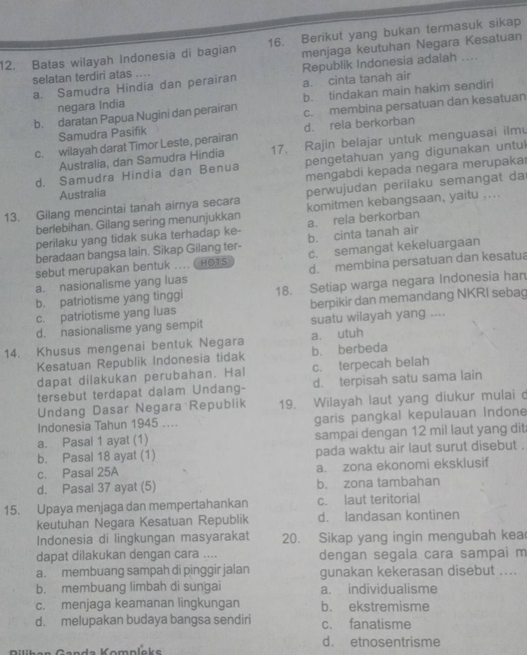 Batas wilayah Indonesia di bagian 16. Berikut yang bukan termasuk sikap
selatan terdiri atas .... menjaga keutuhan Negara Kesatuan
Republik Indonesia adalah ....
a. Samudra Hindia dan perairan
a. cinta tanah air
b. tindakan main hakim sendiri
negara India
b. daratan Papua Nugini dan perairan
Samudra Pasifik c. membina persatuan dan kesatuan
d. rela berkorban
c. wilayah darat Timor Leste, perairan
Australia, dan Samudra Hindia 17. Rajin belajar untuk menguasai ilmu
d. Samudra Hindia dan Benua pengetahuan yang digunakan untul
mengabdi kepada negara merupakar
Australia
13. Gilang mencintai tanah airnya secara perwujudan perilaku semangat da
berlebihan. Gilang sering menunjukkan komitmen kebangsaan, yaitu ....
perilaku yang tidak suka terhadap ke- a. rela berkorban
beradaan bangsa lain. Sikap Gilang ter- b. cinta tanah air
sebut merupakan bentuk .... ( HOTS c. semangat kekeluargaan
a. nasionalisme yang luas d. membina persatuan dan kesatua
b. patriotisme yang tinggi 18. Setiap warga negara Indonesia har
c. patriotisme yang luas berpikir dan memandang NKRI sebag
d. nasionalisme yang sempit suatu wilayah yang ....
14. Khusus mengenai bentuk Negara a. utuh
Kesatuan Republik Indonesia tidak b. berbeda
dapat dilakukan perubahan. Hal c. terpecah belah
tersebut terdapat dalam Undang- d. terpisah satu sama lain
Undang Dasar Negara Republik 19. Wilayah laut yang diukur mulai d
Indonesia Tahun 1945 .... garis pangkal kepulauan Indone
a. Pasal 1 ayat (1) sampai dengan 12 mil laut yang dit
b. Pasal 18 ayat (1) pada waktu air laut surut disebut .
c. Pasal 25A a. zona ekonomi eksklusif
d. Pasal 37 ayat (5) b. zona tambahan
15. Upaya menjaga dan mempertahankan c. laut teritorial
keutuhan Negara Kesatuan Republik d. landasan kontinen
Indonesia di lingkungan masyarakat 20. Sikap yang ingin mengubah kea
dapat dilakukan dengan cara .... dengan segala cara sampai m
a. membuang sampah di pinggir jalan gunakan kekerasan disebut ....
b. membuang limbah di sungai a. individualisme
c. menjaga keamanan lingkungan b. ekstremisme
d. melupakan budaya bangsa sendiri c. fanatisme
d. etnosentrisme
omp leks