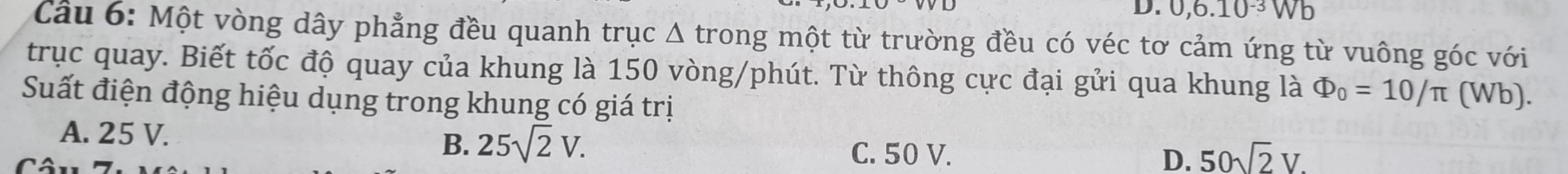 0, 6.10^(-3)Wb
Cầu 6: Một vòng dây phẳng đều quanh trục Δ trong một từ trường đều có véc tơ cảm ứng từ vuông góc với
trục quay. Biết tốc độ quay của khung là 150 vòng/phút. Từ thông cực đại gửi qua khung là Phi _0=10/π (Wb).
Suất điện động hiệu dụng trong khung có giá trị
A. 25 V.
B. 25sqrt(2)V. C. 50 V. D. 50sqrt(2)V.