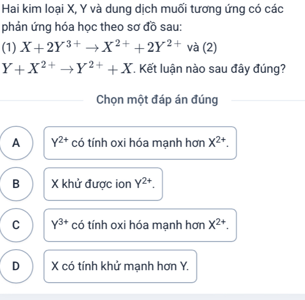 Hai kim loại X, Y và dung dịch muối tương ứng có các
phản ứng hóa học theo sơ đồ sau:
(1) X+2Y^(3+)to X^(2+)+2Y^(2+)va(2)
Y+X^(2+)to Y^(2+)+X. Kết luận nào sau đây đúng?
Chọn một đáp án đúng
A Y^(2+) có tính oxi hóa mạnh hơn X^(2+).
B X khử được ion Y^(2+).
C Y^(3+) có tính oxi hóa mạnh hơn X^(2+).
D X có tính khử mạnh hơn Y.