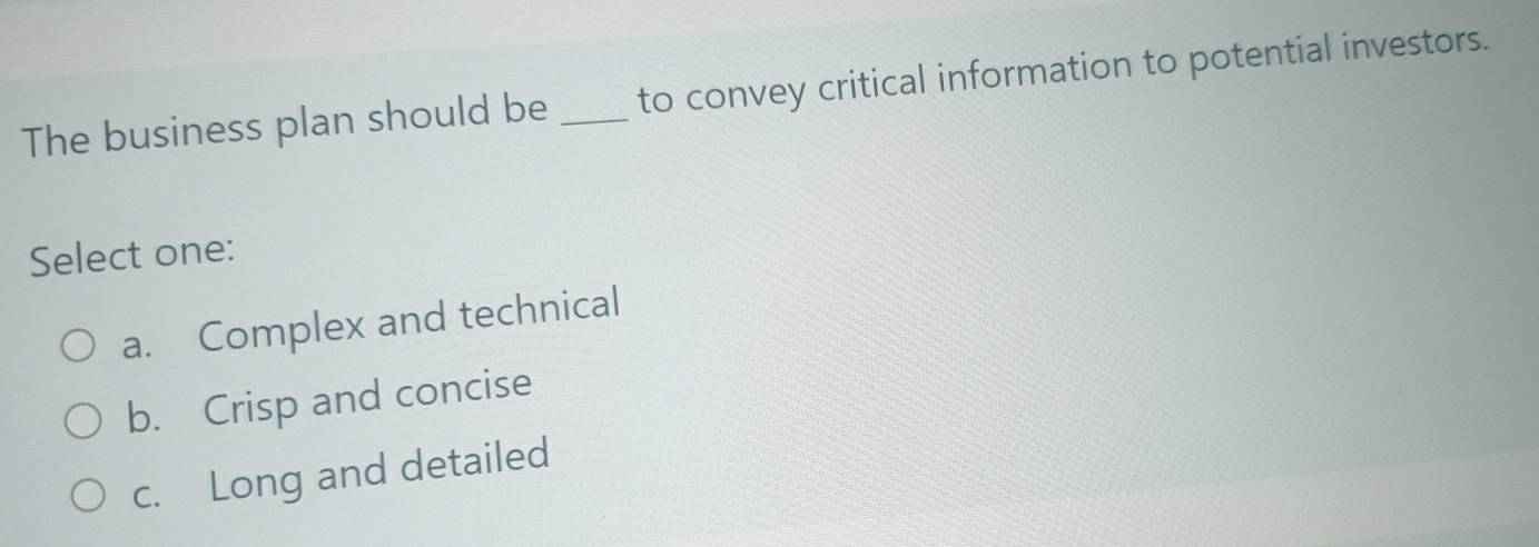 The business plan should be _to convey critical information to potential investors.
Select one:
a. Complex and technical
b. Crisp and concise
c. Long and detailed