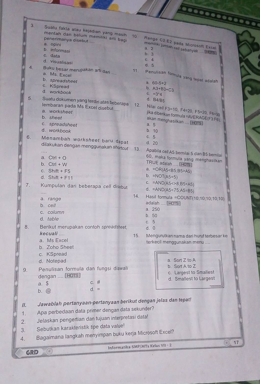 Suatu fakta atau kejadian yang masih 10. Range C2 E2 pada Microsoft Excel
mentah dan belum memiliki arti bagi
penerimanya disebut ....
a. 2
memiliki jumlah cell sebanyak .... [HoTs]
a. opini b. 3
b. informasi
c. data c. 4
d. visualisasi
d. 5
4.   Buku besar merupakan arti dari ....
a. Ms. Excel
11. Penulisan formula yang tepat adalah
. . ,
b. spreadsheet
a. 60-5+2
c. KSpread
b. A3+B3+C3
d. workbook
C. =3^*4
d. B4/B5
5 Suatu dokumen yang terdiri atas beberapa 12. Nilai cell F3=10,F4=20,F5=20,F6=30
lembaran pada Ms Excel disebut . jika diberikan formula
a. worksheet =AV ERAGE(F3:F6),
b. sheet
akan menghasilkan .... HOTs
c. spreadsheet a. 5
d. workbook b. 10
c. 5
6. Menambah worksheet baru dapat d. 20
dilakukan dengan menggunakan shortcut 13. Apabila ce// A5 bernilai 5 dan B5 bernilai
a. Ctrl+O
60, maka formula yang menghasilkan
b. Ctrl+W
TRUE adalah ....[HOTS]
a.
C. Shift+F5 =OR(A5 A5)
d. Shift+F11
b. =NOT(A5=5)
C. =AND(A5<>8;B5
7. Kumpulan dari beberapa cell disebut d. =AND(A5<75;A5=B5)
14. Hasil formula =COUNT(10;10;10;10;10)
a. range adalah .... [HOTS
b. cell a. 250
c. column b. 50
d. table
c.5
8. Berikut merupakan contoh spreadsheet, d. 0
kecuali .... 15. Mengurutkan nama dari hurf terbesar ke
a. Ms Excel terkecil menggunakan menu ....
b. Zoho Sheet
c. KSpread
d. Notepad a. Sort Z to A
9. _ Penulisan formula dan fungsi diawali
b. Sort A to Z
dengan .... [HOTS c. Largest to Smallest
d. Smallest to Largest
a. $ c. #
b.@ d. =
II. Jawablah pertanyaan-pertanyaan berikut dengan jelas dan tepat!
1. Apa perbedaan data primer dengan data sekunder?
2. Jelaskan pengertian dan tujuan interpretasi data!
3. Sebutkan karakteristik tipe data value!
4. Bagaimana langkah menyimpan buku kerja Microsoft Excel?
17
GRD Informatika SMP/MTs Kelas VII - 2