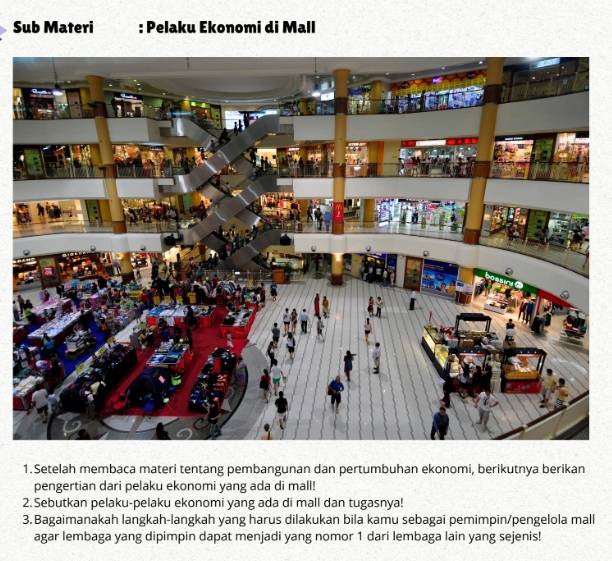 Sub Materi : Pelaku Ekonomi di Mall 
1. Setelah membaca materi tentang pembangunan dan pertumbuhan ekonomi, berikutnya berikan 
pengertian dari pelaku ekonomi yang ada di mall! 
2.Sebutkan pelaku-pelaku ekonomi yang ada di mall dan tugasnya! 
3. Bagaimanakah langkah-langkah yang harus dilakukan bila kamu sebagai pemimpin/pengelola mall 
agar lembaga yang dipimpin dapat menjadi yang nomor 1 dari lembaga lain yang sejenis!