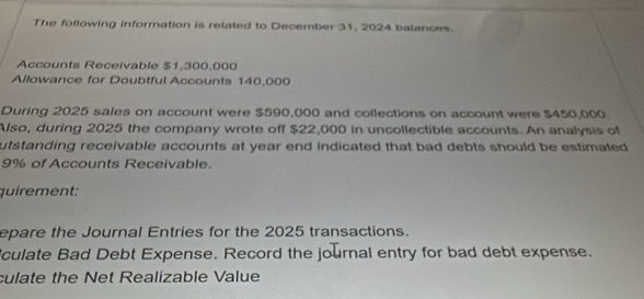 The following information is related to December 31, 2024 balances. 
Accounts Receivable $1,300,000
Allowance for Doubtful Accounts 140,000
During 2025 sales on account were $590,000 and collections on account were $450,000
Also, during 2025 the company wrote off $22,000 in uncollectible accounts. An analysis of 
utstanding receivable accounts at year end indicated that bad debts should be estimated
9% of Accounts Receivable. 
quirement: 
epare the Journal Entries for the 2025 transactions. 
culate Bad Debt Expense. Record the journal entry for bad debt expense. 
culate the Net Realizable Value