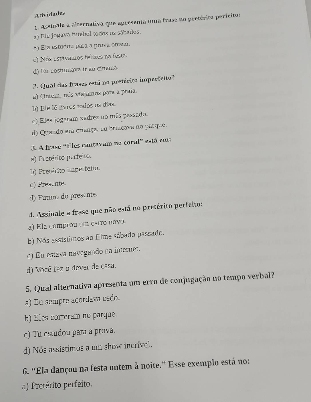 Atividades
1. Assinale a alternativa que apresenta uma frase no pretérito perfeito:
a) Ele jogava futebol todos os sábados.
b) Ela estudou para a prova ontem.
c) Nós estávamos felizes na festa.
d) Eu costumava ir ao cinema.
2. Qual das frases está no pretérito imperfeito?
a) Ontem, nós viajamos para a praia.
b) Ele lê livros todos os dias.
c) Eles jogaram xadrez no mês passado.
d) Quando era criança, eu brincava no parque.
3. A frase “Eles cantavam no coral” está em:
a) Pretérito perfeito.
b) Pretérito imperfeito.
c) Presente.
d) Futuro do presente.
4. Assinale a frase que não está no pretérito perfeito:
a) Ela comprou um carro novo.
b) Nós assistimos ao filme sábado passado.
c) Eu estava navegando na internet.
d) Você fez o dever de casa.
5. Qual alternativa apresenta um erro de conjugação no tempo verbal?
a) Eu sempre acordava cedo.
b) Eles correram no parque.
c) Tu estudou para a prova.
d) Nós assistimos a um show incrível.
6. “Ela dançou na festa ontem à noite.” Esse exemplo está no:
a) Pretérito perfeito.