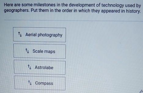 Here are some milestones in the development of technology used by
geographers. Put them in the order in which they appeared in history.
t_1 Aerial photography
t_downarrow  Scale maps
t_downarrow  Astrolabe^(uparrow)downarrow Compass