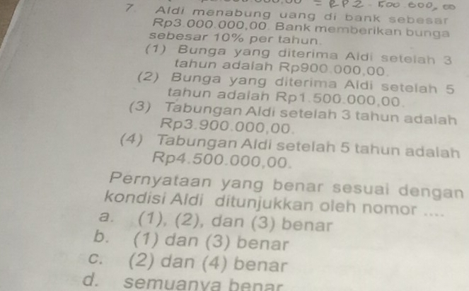 Aldi menabung uang di bank sebesar
Rp3.000.000,00. Bank memberikan bunga
sebesar 10% per tahun.
(1) Bunga yang diterima Aldi setelah 3
tahun adalah Rp900.000,00.
(2) Bunga yang diterima Aidi setelah 5
tahun adalah Rp1.500.000,00.
(3) Tabungan Aldi setelah 3 tahun adalah
Rp3.900.000,00.
(4) Tabungan Aldi setelah 5 tahun adalah
Rp4.500.000,00.
Pernyataan yang benar sesuai dengan
kondisi Aldi ditunjukkan oleh nomor ....
a. (1), (2), dan (3) benar
b. (1) dan (3) benar
c. (2) dan (4) benar
d. semuanva benar