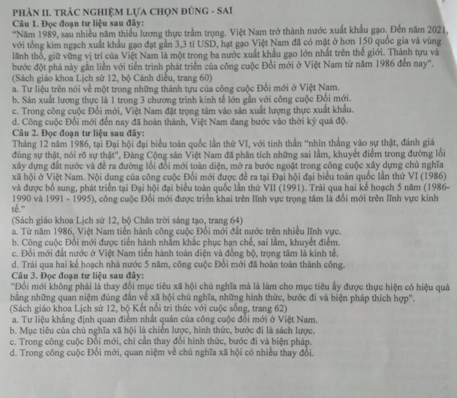 pHÀN II. TRÁC NGHIệM LựA CHọN đÚNG - SAI
Câu 1. Đọc đoạn tư liệu sau đây:
'Năm 1989, sau nhiều năm thiếu lương thực trầm trọng. Việt Nam trở thành nước xuất khẩu gạo. Đến năm 2021,
với tổng kim ngạch xuất khẩu gạo đạt gần 3,3 ti USD, hạt gạo Việt Nam đã có mặt ở hơn 150 quốc gia và vùng
lãnh thổ, giữ vững vị trí của Việt Nam là một trong ba nước xuất khẩu gạo lớn nhất trên thế giới. Thành tựu và
bước đột phá này gắn liền với tiến trình phát triển của công cuộc Đổi mới ở Việt Nam từ năm 1986 đến nay'.
(Sách giáo khoa Lịch sử 12, bộ Cảnh diều, trang 60)
a. Tư liệu trên nói về một trong những thành tựu của công cuộc Đổi mới ở Việt Nam.
b. Sản xuất lương thực là 1 trong 3 chương trình kinh tế lớn gần với công cuộc Đổi mới.
c. Trong công cuộc Đổi mới, Việt Nam đặt trọng tâm vào sản xuất lượng thực xuất khẩu.
d. Công cuộc Đổi mới đến nay đã hoàn thành, Việt Nam đang bước vào thời kỳ quá độ.
Câu 2. Đọc đoạn tư liệu sau đây:
Tháng 12 năm 1986, tại Đại hội đại biểu toàn quốc lần thứ VI, với tinh thần “nhìn thẳng vào sự thật, đánh giá
đúng sự thật, nói rõ sự thật", Đảng Cộng sản Việt Nam đã phân tích những sai lầm, khuyết điểm trong đường lối
xãy dựng đất nước và đề ra đường lối đổi mới toàn diện, mở ra bước ngoặt trong công cuộc xây dựng chủ nghĩa
xã hội ở Việt Nam. Nội dung của công cuộc Đổi mới được đề ra tại Đại hội đại biểu toàn quốc lần thứ VI (1986)
và được bổ sung, phát triển tại Đại hội đại biểu toàn quốc lần thứ VII (1991). Trải qua hai kế hoạch 5 năm (1986-
1990 và 1991 - 1995), công cuộc Đổi mới được triển khai trên lĩnh vực trọng tâm là đổi mới trên lĩnh vực kinh
tế."
(Sách giáo khoa Lịch sử 12, bộ Chân trời sáng tạo, trang 64)
a. Từ năm 1986, Việt Nam tiến hành công cuộc Đổi mới đất nước trên nhiều lĩnh vực.
b. Công cuộc Đổi mới được tiến hành nhằm khắc phục hạn chế, sai lầm, khuyết điểm.
c. Đổi mới đất nước ở Việt Nam tiến hành toàn diện và đồng bộ, trọng tâm là kinh tế.
d. Trải qua hai kế hoạch nhà nước 5 năm, công cuộc Đổi mới đã hoàn toàn thành công.
Câu 3. Đọc đoạn tư liệu sau đây:
'Đổi mới không phải là thay đổi mục tiêu xã hội chủ nghĩa mà là làm cho mục tiêu ấy được thực hiện có hiệu quả
bằng những quan niệm đúng đẫn về xã hội chủ nghĩa, những hình thức, bước đi và biện pháp thích hợp'.
(Sách giáo khoa Lịch sử 12, bộ Kết nổi tri thức với cuộc sống, trang 62)
a. Tư liệu khẳng định quan điểm nhất quán của công cuộc đổi mới ở Việt Nam.
b. Mục tiêu của chủ nghĩa xã hội là chiến lược, hình thức, bước đi là sách lược.
c. Trong công cuộc Đổi mới, chỉ cần thay đổi hình thức, bước đi và biện pháp.
d. Trong công cuộc Đồi mới, quan niệm về chủ nghĩa xã hội có nhiều thay đổi.