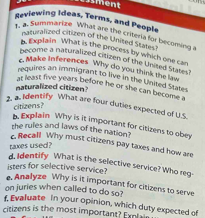 Essment 
Reviewing Ideas, Terms, and People 
1. a. Summarize What are the criteria for becoming a 
naturalized citizen of the United States? 
b Explain What is the process by which one can 
become a naturalized citizen of the United States? 
c. Make Inferences Why do you think the law 
requires an immigrant to live in the United States 
at least five years before he or she can become a 
naturalized citizen? 
2. a. Identify What are four duties expected of U.S 
citizens? 
b. Explain Why is it important for citizens to obey 
the rules and laws of the nation? 
c. Recall Why must citizens pay taxes and how are 
taxes used? 
d. Identify What is the selective service? Who reg- 
isters for selective service? 
e. Analyze Why is it important for citizens to serve 
on juries when called to do so? 
f. Evaluate In your opinion, which duty expected of 
citizens is the most important? Explai