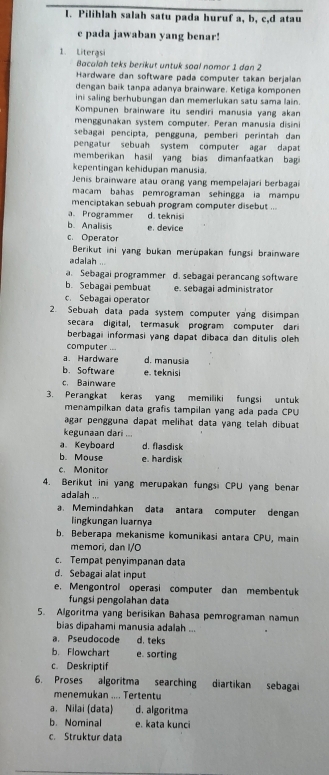 Pilihlah salah satu pada huruf a, b, c,d atau
e pada jawaban yang benar!
1. Literasi
Bacalah teks berikut untuk soal nomor 1 dan 2
Hardware dan software pada computer takan berjalan
dengan baik tanpa adanya brainware. Ketiga komponen
ini saling berhubungan dan memerlukan satu sama lain.
Kompunen brainware itu sendiri manusia yang akan
menggunakan system computer. Peran manusia disini
sebagai pencipta, pengguna, pemberi perintah dan
pengatur sebuah system computer agar dapat
memberikan hasil yang bias dimanfaatkan bag 
kepentingan kehidupan manusia.
Jenis brainware atau orang yang mempelajari berbagai
macam bahas pemrograman sehingga ia mampu
menciptakan sebuah program computer disebut ...
a. Programmer d. teknisi
b. Analisis e. device
c. Operator
Berikut ini yang bukan merüpakan fungsi brainware
adalah ...
a. Sebagai programmer d. sebagai perancang software
b. Sebagai pembuat e. sebagai administrator
c. Sebagai operator
2. Sebuah data pada system computer yang disimpan
secara digital, termasuk program computer dar
berbagai informasi yang dapat dibaca dan ditulis oleh 
computer ...
a. Hardware d. manusia
b. Software e. teknisi
c. Bainware
3. Perangkat keras yang memiliki fungsi untuk
menampilkan data grafís tampilan yang ada pada CPU
agar pengguna dapat melihat dạta yang telah dibuat
kegunaan dari
a Keyboard d. flasdisk
b. Mouse e. hardisk
c. Monitor
4. Berikut ini yang merupakan fungsi CPU yang benar
adaiah ...
a. Memindahkan data antara computer dengan
lingkungan luarnya
b. Beberapa mekanisme komunikasi antara CPU, main
memori, dan I/O
c. Tempat penyimpanan dạta
d. Sebagai alat input
e. Mengontrol operasi computer dan membentuk
fungsi pengolahan data
5. Algoritma yang berisikan Bahasa pemrograman namun
bias dipahami manusia adalah ...
a. Pseudocode d. teks
b. Flowchart e. sorting
c. Deskriptif
6. Proses algoritma searching diartikan sebagai
menemukan .... Tertentu
a. Nilai (data) d. algoritma
b. Nominal e. kata kunci
c. Struktur data