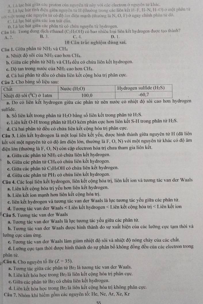 A. Lá lực hút giữa các proton của nguyên tử này với các electron ở nguyên từ khác.
B. Là lực hút tĩnh điện giữa nguyên tử H (thường trong các liên kết H-F, H-N, H-O) ở một phần tử
với một trong các nguyên tử có độ âm điện mạnh (thường là N, O, F) ở ngay chính phân tứ đó.
C. Là lực hút giữa các ion trái đấu,
D. Là lực hút giữa các phân tử có chứa nguyên từ hydrogen.
Câu 14: Trong dung dịch ethanol (C_2H_5OH) ) có bao nhiều loại liên kết hydrogen được tạo thành?
A. 2. B. 3. C. 4. D. 1.
10 Câu trắc nghiệm đúng sai.
Câu 1. Giữa phân tử NH_3 và CH4
a. Nhiệt độ sôi của NH3 cao hơn CH4.
b. Giữa các phân tử NH_3 4 và CHị đều có chứa liên kết hydrogen.
c. Độ tan trong nước của NH3 cao hơn CH4.
đ. Cả hai phân tử đều có chứa liên kết cộng hóa trị phân cực.
Cho bảng số liệu sau:
a. Do có liên kết hydrogen giữa các phân tử nên nước có nhiệt độ sôi cao hơn hydrogen
sulfide.
b. Số liên kết trong phân tử H_2O 0 bằng số liên kết trong phân tử H_2S.
c. Liên kết O-H trong phân tử H₂O kém phân cực hơn liên kết S-H trong phân tử H_2S.
d. Cả hai phân tử đều có chứa liên kết cộng hóa trị phân cực.
Câu 3. Liên kết hydrogen là một loại liên kết yếu, được hình thành giữa nguyên tử H (đã liên
kết với một nguyên tử có độ âm điện lớn, thường là F,O,N) với một nguyên tử khác có độ âm
diện lớn (thường là F, O,N ) còn cặp electron hóa trị chưa tham gia liên kết.
a. Giữa các phân tử 1 NH_3; có chứa liên kết hydrogen.
b. Giữa các phân tử CH₄ có chứa liên kết hydrogen.
c. Giữa các phân tử C₂H₃OH có chứa liên kết hydrogen.
d. Giữa các phân tử PH_3 có chứa liên kết hydrogen.
Câu 4. Các loại liên kết hydrogen, liên kết cộng hóa trị, liên kết ion và tương tác van der Waals
a. Liên kết cộng hóa trị yếu hơn liên kết hydrogen.
b. Liên kết ion mạnh hơn liên kết cộng hóa trị.
c. liên kết hydrogen và tương tác van der Waals là lực tương tác yếu giữa các phân tử.
d. Tương tác van der Waals ∠ I Liên kết hydrogen <1</tex> Liên kết cộng hóa trị ∠ I Liên kết ion
Câu 5. Tương tác van der Waals
a. Tương tác van der Waals là lực tương tác yếu giữa các phân tử.
b. Tương tác van der Waals được hình thành do sự xuất hiện của các lưỡng cực tạm thời và
lưỡng cực cảm ứng.
e. Tương tác van der Waals làm giảm nhiệt độ sôi và nhiệt độ nóng chảy của các chất.
d. Lưỡng cực tạm thời được hình thành do sự phân bố không đồng đều của các electron trong
phân tử,
Câu 6. Cho nguyên tố Br(Z=35).
a. Tương tác giữa các phân tử Br₂ là tương tác van der Waals.
b. Liên kết hóa học trong Br₂ là liên kết cộng hóa trị phân cực.
c. Giữa các phân tử Br₂ có chứa liên kết hydrogen.
d. Liên kết hóa học trong Br₂ là liên kết cộng hóa trị không phân cực.
Câu 7. Nhóm khí hiếm gồm các nguyên tố: He, Ne, Ar, Xe, Kr
55