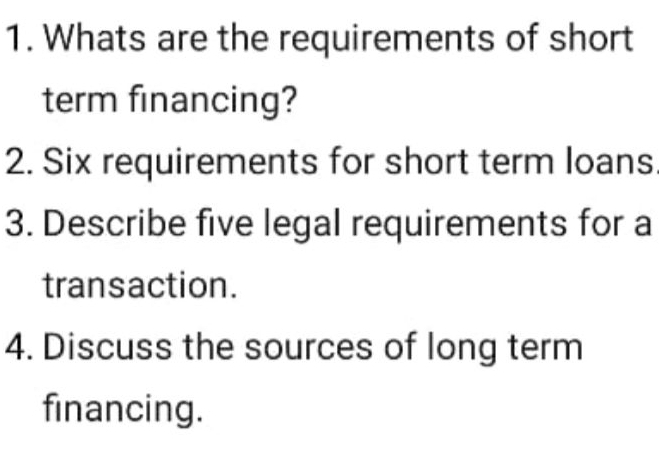 Whats are the requirements of short 
term financing? 
2. Six requirements for short term loans 
3. Describe five legal requirements for a 
transaction. 
4. Discuss the sources of long term 
financing.