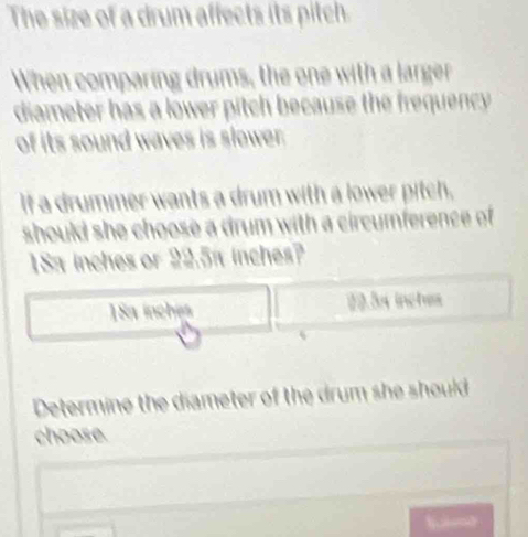 The size of a drum affects its pitch.
When comparing drums, the one with a larger
diameter has a lower pitch because the frequency.
of its sound waves is slower.
If a drummer wants a drum with a lower pitch,
should she choose a drum with a circumference of
1Sa inches or 22.5a inches?
1Sa inches 10.3x inches
Determine the diameter of the drum she should
choose.